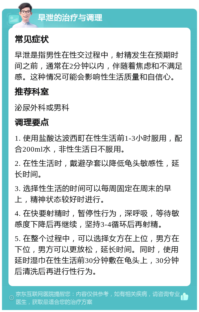 早泄的治疗与调理 常见症状 早泄是指男性在性交过程中，射精发生在预期时间之前，通常在2分钟以内，伴随着焦虑和不满足感。这种情况可能会影响性生活质量和自信心。 推荐科室 泌尿外科或男科 调理要点 1. 使用盐酸达波西町在性生活前1-3小时服用，配合200ml水，非性生活日不服用。 2. 在性生活时，戴避孕套以降低龟头敏感性，延长时间。 3. 选择性生活的时间可以每周固定在周末的早上，精神状态较好时进行。 4. 在快要射精时，暂停性行为，深呼吸，等待敏感度下降后再继续，坚持3-4循环后再射精。 5. 在整个过程中，可以选择女方在上位，男方在下位，男方可以更放松，延长时间。同时，使用延时湿巾在性生活前30分钟敷在龟头上，30分钟后清洗后再进行性行为。