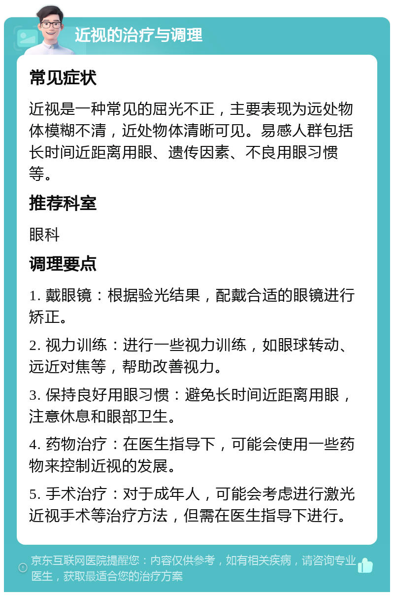 近视的治疗与调理 常见症状 近视是一种常见的屈光不正，主要表现为远处物体模糊不清，近处物体清晰可见。易感人群包括长时间近距离用眼、遗传因素、不良用眼习惯等。 推荐科室 眼科 调理要点 1. 戴眼镜：根据验光结果，配戴合适的眼镜进行矫正。 2. 视力训练：进行一些视力训练，如眼球转动、远近对焦等，帮助改善视力。 3. 保持良好用眼习惯：避免长时间近距离用眼，注意休息和眼部卫生。 4. 药物治疗：在医生指导下，可能会使用一些药物来控制近视的发展。 5. 手术治疗：对于成年人，可能会考虑进行激光近视手术等治疗方法，但需在医生指导下进行。