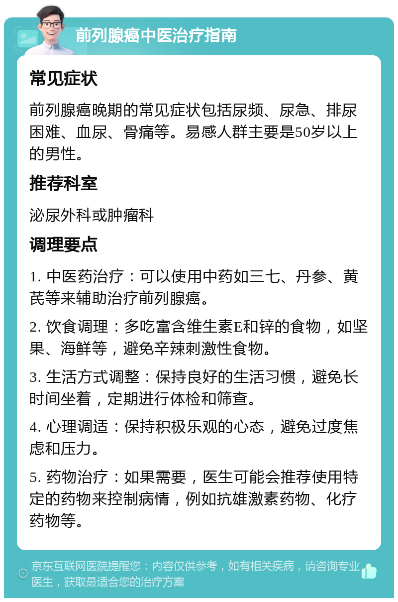 前列腺癌中医治疗指南 常见症状 前列腺癌晚期的常见症状包括尿频、尿急、排尿困难、血尿、骨痛等。易感人群主要是50岁以上的男性。 推荐科室 泌尿外科或肿瘤科 调理要点 1. 中医药治疗：可以使用中药如三七、丹参、黄芪等来辅助治疗前列腺癌。 2. 饮食调理：多吃富含维生素E和锌的食物，如坚果、海鲜等，避免辛辣刺激性食物。 3. 生活方式调整：保持良好的生活习惯，避免长时间坐着，定期进行体检和筛查。 4. 心理调适：保持积极乐观的心态，避免过度焦虑和压力。 5. 药物治疗：如果需要，医生可能会推荐使用特定的药物来控制病情，例如抗雄激素药物、化疗药物等。