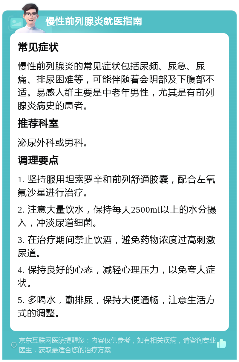 慢性前列腺炎就医指南 常见症状 慢性前列腺炎的常见症状包括尿频、尿急、尿痛、排尿困难等，可能伴随着会阴部及下腹部不适。易感人群主要是中老年男性，尤其是有前列腺炎病史的患者。 推荐科室 泌尿外科或男科。 调理要点 1. 坚持服用坦索罗辛和前列舒通胶囊，配合左氧氟沙星进行治疗。 2. 注意大量饮水，保持每天2500ml以上的水分摄入，冲淡尿道细菌。 3. 在治疗期间禁止饮酒，避免药物浓度过高刺激尿道。 4. 保持良好的心态，减轻心理压力，以免夸大症状。 5. 多喝水，勤排尿，保持大便通畅，注意生活方式的调整。