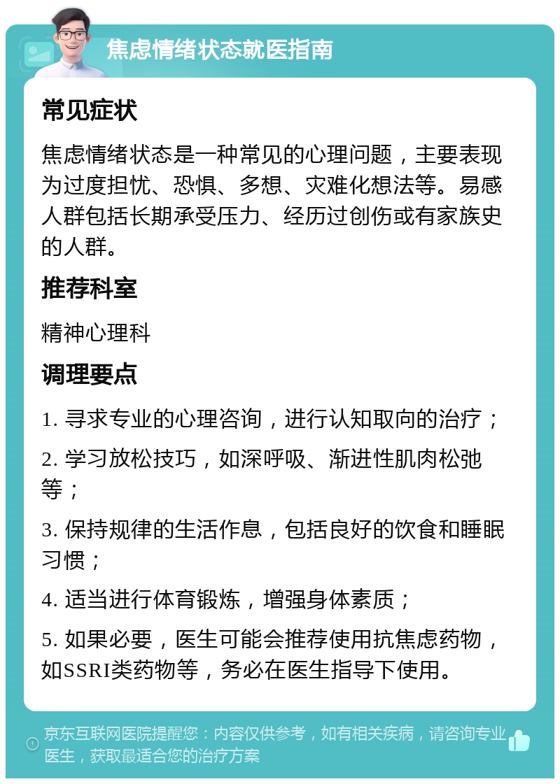 焦虑情绪状态就医指南 常见症状 焦虑情绪状态是一种常见的心理问题，主要表现为过度担忧、恐惧、多想、灾难化想法等。易感人群包括长期承受压力、经历过创伤或有家族史的人群。 推荐科室 精神心理科 调理要点 1. 寻求专业的心理咨询，进行认知取向的治疗； 2. 学习放松技巧，如深呼吸、渐进性肌肉松弛等； 3. 保持规律的生活作息，包括良好的饮食和睡眠习惯； 4. 适当进行体育锻炼，增强身体素质； 5. 如果必要，医生可能会推荐使用抗焦虑药物，如SSRI类药物等，务必在医生指导下使用。