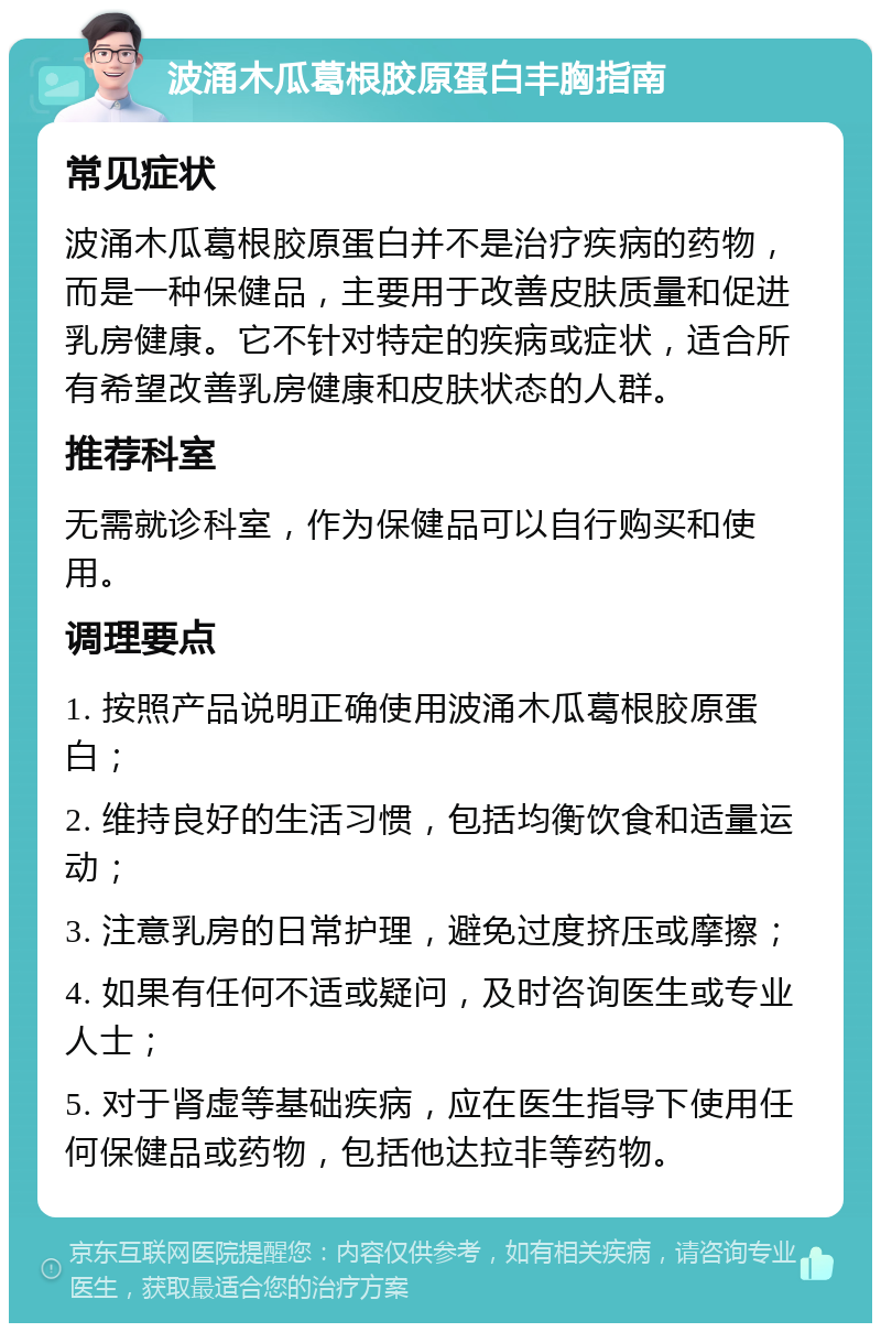 波涌木瓜葛根胶原蛋白丰胸指南 常见症状 波涌木瓜葛根胶原蛋白并不是治疗疾病的药物，而是一种保健品，主要用于改善皮肤质量和促进乳房健康。它不针对特定的疾病或症状，适合所有希望改善乳房健康和皮肤状态的人群。 推荐科室 无需就诊科室，作为保健品可以自行购买和使用。 调理要点 1. 按照产品说明正确使用波涌木瓜葛根胶原蛋白； 2. 维持良好的生活习惯，包括均衡饮食和适量运动； 3. 注意乳房的日常护理，避免过度挤压或摩擦； 4. 如果有任何不适或疑问，及时咨询医生或专业人士； 5. 对于肾虚等基础疾病，应在医生指导下使用任何保健品或药物，包括他达拉非等药物。