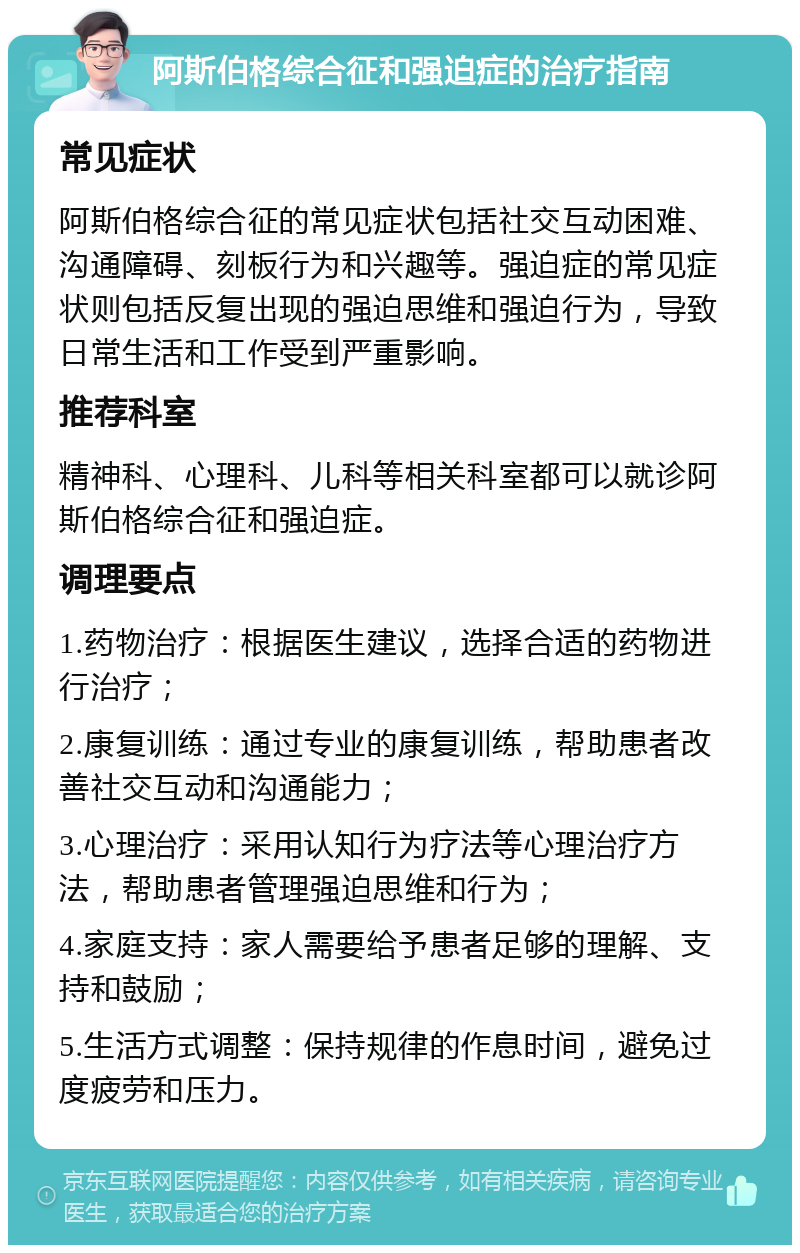 阿斯伯格综合征和强迫症的治疗指南 常见症状 阿斯伯格综合征的常见症状包括社交互动困难、沟通障碍、刻板行为和兴趣等。强迫症的常见症状则包括反复出现的强迫思维和强迫行为，导致日常生活和工作受到严重影响。 推荐科室 精神科、心理科、儿科等相关科室都可以就诊阿斯伯格综合征和强迫症。 调理要点 1.药物治疗：根据医生建议，选择合适的药物进行治疗； 2.康复训练：通过专业的康复训练，帮助患者改善社交互动和沟通能力； 3.心理治疗：采用认知行为疗法等心理治疗方法，帮助患者管理强迫思维和行为； 4.家庭支持：家人需要给予患者足够的理解、支持和鼓励； 5.生活方式调整：保持规律的作息时间，避免过度疲劳和压力。