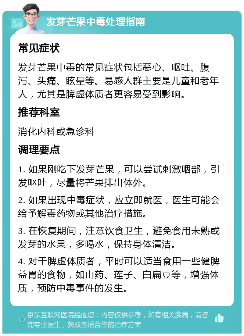 发芽芒果中毒处理指南 常见症状 发芽芒果中毒的常见症状包括恶心、呕吐、腹泻、头痛、眩晕等。易感人群主要是儿童和老年人，尤其是脾虚体质者更容易受到影响。 推荐科室 消化内科或急诊科 调理要点 1. 如果刚吃下发芽芒果，可以尝试刺激咽部，引发呕吐，尽量将芒果排出体外。 2. 如果出现中毒症状，应立即就医，医生可能会给予解毒药物或其他治疗措施。 3. 在恢复期间，注意饮食卫生，避免食用未熟或发芽的水果，多喝水，保持身体清洁。 4. 对于脾虚体质者，平时可以适当食用一些健脾益胃的食物，如山药、莲子、白扁豆等，增强体质，预防中毒事件的发生。