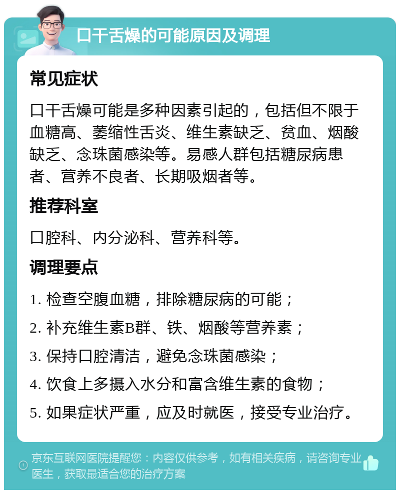 口干舌燥的可能原因及调理 常见症状 口干舌燥可能是多种因素引起的，包括但不限于血糖高、萎缩性舌炎、维生素缺乏、贫血、烟酸缺乏、念珠菌感染等。易感人群包括糖尿病患者、营养不良者、长期吸烟者等。 推荐科室 口腔科、内分泌科、营养科等。 调理要点 1. 检查空腹血糖，排除糖尿病的可能； 2. 补充维生素B群、铁、烟酸等营养素； 3. 保持口腔清洁，避免念珠菌感染； 4. 饮食上多摄入水分和富含维生素的食物； 5. 如果症状严重，应及时就医，接受专业治疗。