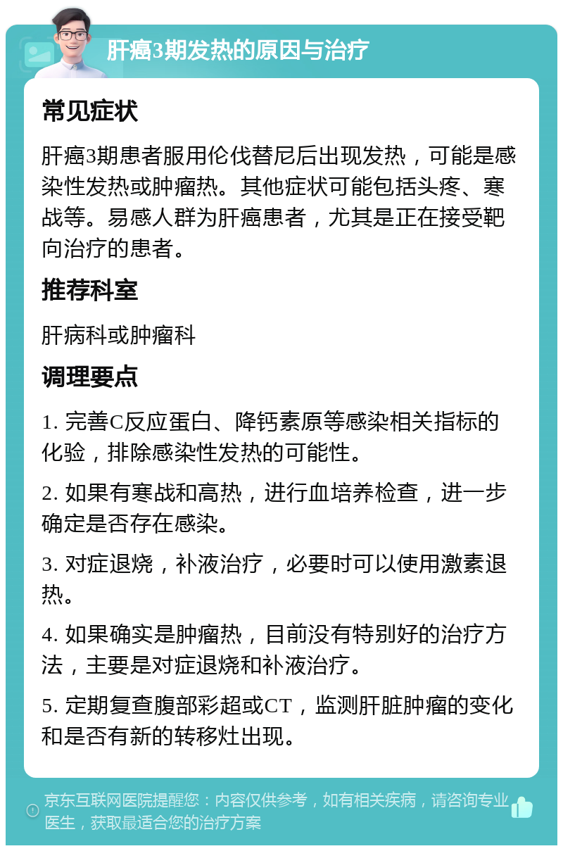 肝癌3期发热的原因与治疗 常见症状 肝癌3期患者服用伦伐替尼后出现发热，可能是感染性发热或肿瘤热。其他症状可能包括头疼、寒战等。易感人群为肝癌患者，尤其是正在接受靶向治疗的患者。 推荐科室 肝病科或肿瘤科 调理要点 1. 完善C反应蛋白、降钙素原等感染相关指标的化验，排除感染性发热的可能性。 2. 如果有寒战和高热，进行血培养检查，进一步确定是否存在感染。 3. 对症退烧，补液治疗，必要时可以使用激素退热。 4. 如果确实是肿瘤热，目前没有特别好的治疗方法，主要是对症退烧和补液治疗。 5. 定期复查腹部彩超或CT，监测肝脏肿瘤的变化和是否有新的转移灶出现。