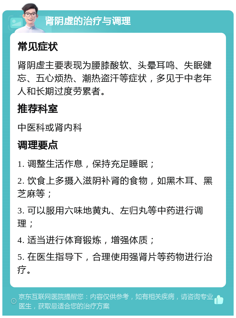 肾阴虚的治疗与调理 常见症状 肾阴虚主要表现为腰膝酸软、头晕耳鸣、失眠健忘、五心烦热、潮热盗汗等症状，多见于中老年人和长期过度劳累者。 推荐科室 中医科或肾内科 调理要点 1. 调整生活作息，保持充足睡眠； 2. 饮食上多摄入滋阴补肾的食物，如黑木耳、黑芝麻等； 3. 可以服用六味地黄丸、左归丸等中药进行调理； 4. 适当进行体育锻炼，增强体质； 5. 在医生指导下，合理使用强肾片等药物进行治疗。