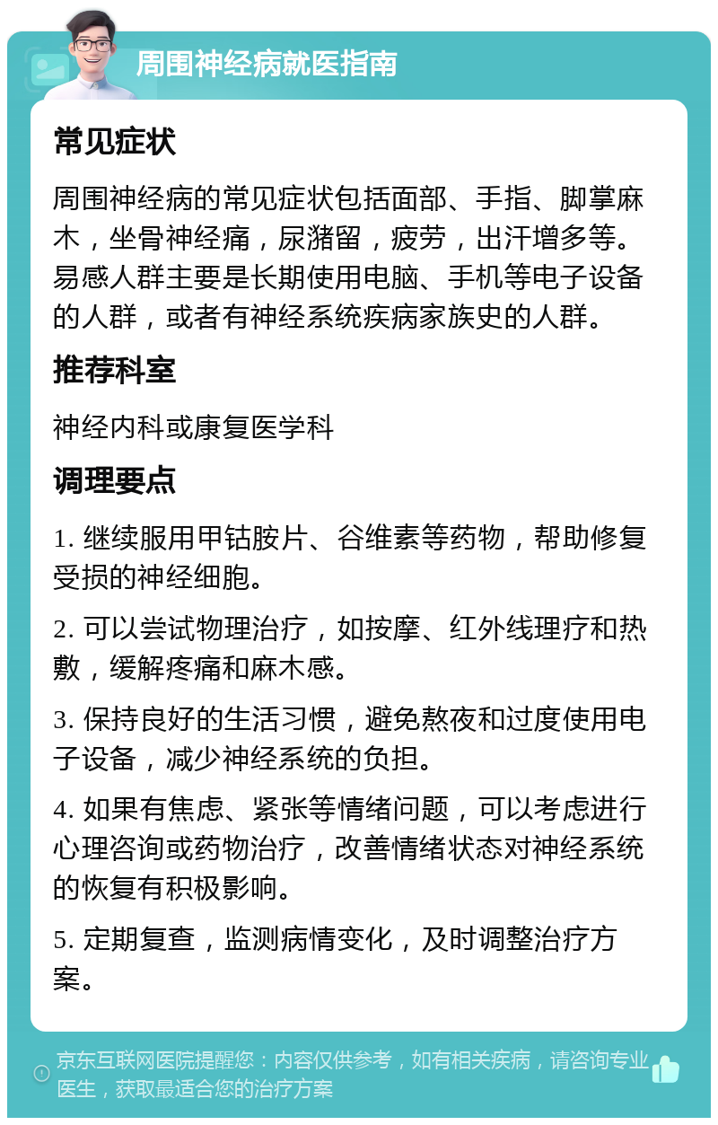 周围神经病就医指南 常见症状 周围神经病的常见症状包括面部、手指、脚掌麻木，坐骨神经痛，尿潴留，疲劳，出汗增多等。易感人群主要是长期使用电脑、手机等电子设备的人群，或者有神经系统疾病家族史的人群。 推荐科室 神经内科或康复医学科 调理要点 1. 继续服用甲钴胺片、谷维素等药物，帮助修复受损的神经细胞。 2. 可以尝试物理治疗，如按摩、红外线理疗和热敷，缓解疼痛和麻木感。 3. 保持良好的生活习惯，避免熬夜和过度使用电子设备，减少神经系统的负担。 4. 如果有焦虑、紧张等情绪问题，可以考虑进行心理咨询或药物治疗，改善情绪状态对神经系统的恢复有积极影响。 5. 定期复查，监测病情变化，及时调整治疗方案。