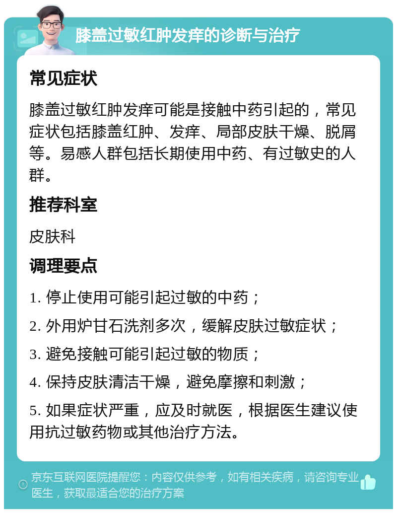 膝盖过敏红肿发痒的诊断与治疗 常见症状 膝盖过敏红肿发痒可能是接触中药引起的，常见症状包括膝盖红肿、发痒、局部皮肤干燥、脱屑等。易感人群包括长期使用中药、有过敏史的人群。 推荐科室 皮肤科 调理要点 1. 停止使用可能引起过敏的中药； 2. 外用炉甘石洗剂多次，缓解皮肤过敏症状； 3. 避免接触可能引起过敏的物质； 4. 保持皮肤清洁干燥，避免摩擦和刺激； 5. 如果症状严重，应及时就医，根据医生建议使用抗过敏药物或其他治疗方法。