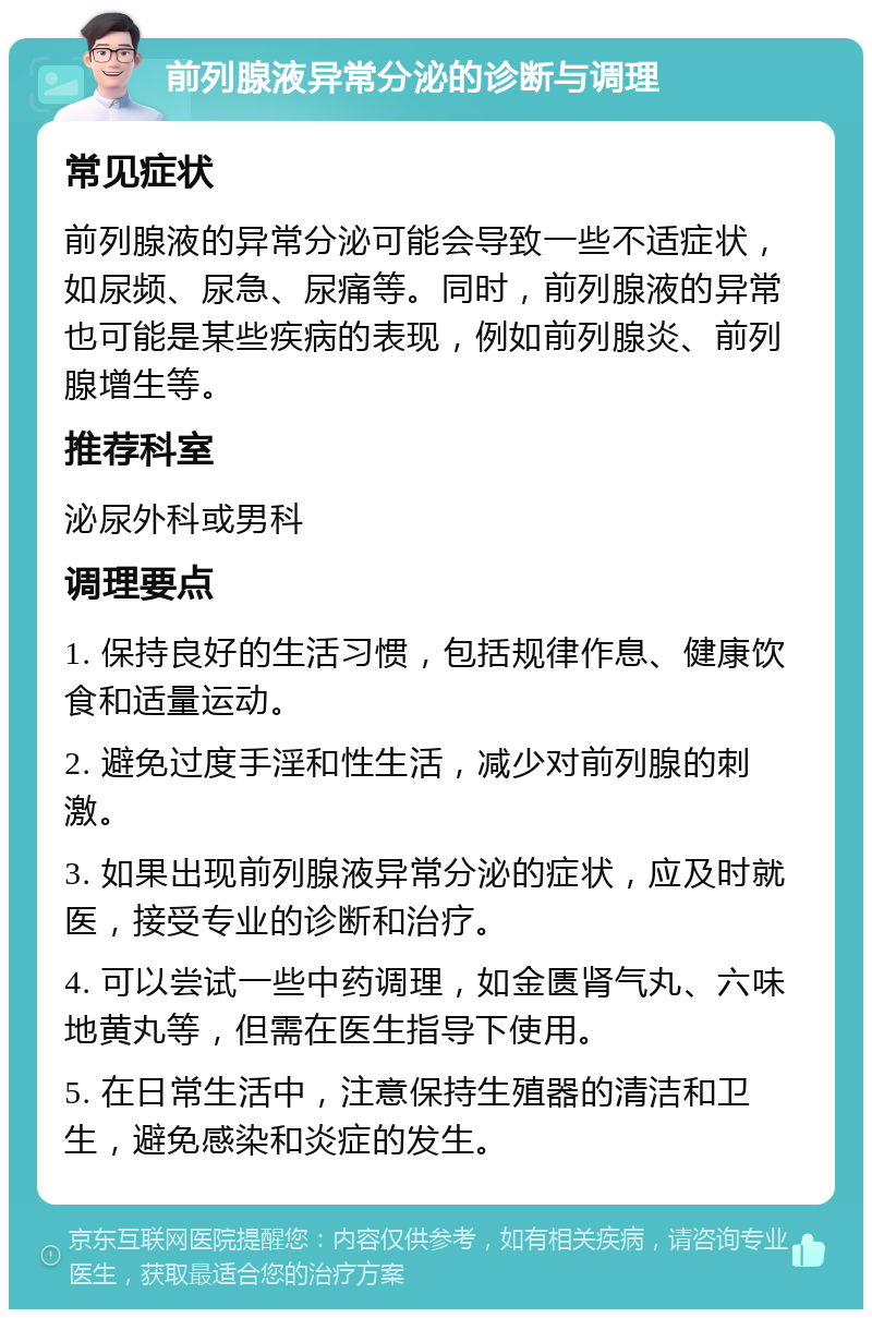 前列腺液异常分泌的诊断与调理 常见症状 前列腺液的异常分泌可能会导致一些不适症状，如尿频、尿急、尿痛等。同时，前列腺液的异常也可能是某些疾病的表现，例如前列腺炎、前列腺增生等。 推荐科室 泌尿外科或男科 调理要点 1. 保持良好的生活习惯，包括规律作息、健康饮食和适量运动。 2. 避免过度手淫和性生活，减少对前列腺的刺激。 3. 如果出现前列腺液异常分泌的症状，应及时就医，接受专业的诊断和治疗。 4. 可以尝试一些中药调理，如金匮肾气丸、六味地黄丸等，但需在医生指导下使用。 5. 在日常生活中，注意保持生殖器的清洁和卫生，避免感染和炎症的发生。