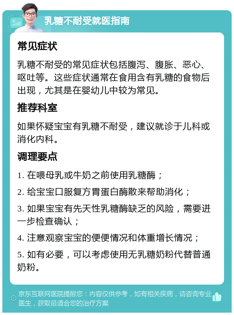 乳糖不耐受就医指南 常见症状 乳糖不耐受的常见症状包括腹泻、腹胀、恶心、呕吐等。这些症状通常在食用含有乳糖的食物后出现，尤其是在婴幼儿中较为常见。 推荐科室 如果怀疑宝宝有乳糖不耐受，建议就诊于儿科或消化内科。 调理要点 1. 在喂母乳或牛奶之前使用乳糖酶； 2. 给宝宝口服复方胃蛋白酶散来帮助消化； 3. 如果宝宝有先天性乳糖酶缺乏的风险，需要进一步检查确认； 4. 注意观察宝宝的便便情况和体重增长情况； 5. 如有必要，可以考虑使用无乳糖奶粉代替普通奶粉。