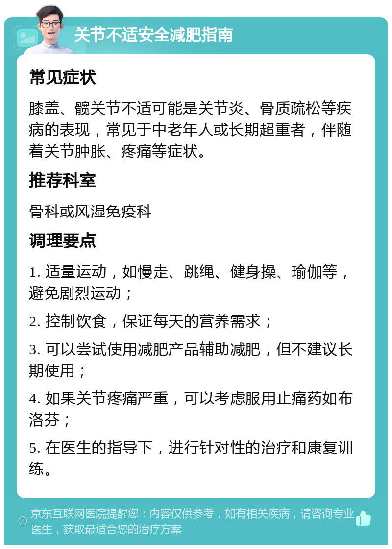 关节不适安全减肥指南 常见症状 膝盖、髋关节不适可能是关节炎、骨质疏松等疾病的表现，常见于中老年人或长期超重者，伴随着关节肿胀、疼痛等症状。 推荐科室 骨科或风湿免疫科 调理要点 1. 适量运动，如慢走、跳绳、健身操、瑜伽等，避免剧烈运动； 2. 控制饮食，保证每天的营养需求； 3. 可以尝试使用减肥产品辅助减肥，但不建议长期使用； 4. 如果关节疼痛严重，可以考虑服用止痛药如布洛芬； 5. 在医生的指导下，进行针对性的治疗和康复训练。