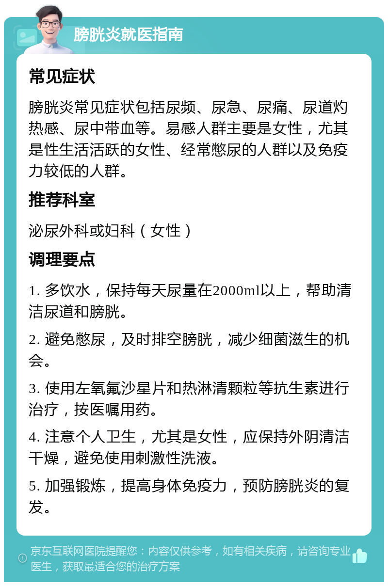 膀胱炎就医指南 常见症状 膀胱炎常见症状包括尿频、尿急、尿痛、尿道灼热感、尿中带血等。易感人群主要是女性，尤其是性生活活跃的女性、经常憋尿的人群以及免疫力较低的人群。 推荐科室 泌尿外科或妇科（女性） 调理要点 1. 多饮水，保持每天尿量在2000ml以上，帮助清洁尿道和膀胱。 2. 避免憋尿，及时排空膀胱，减少细菌滋生的机会。 3. 使用左氧氟沙星片和热淋清颗粒等抗生素进行治疗，按医嘱用药。 4. 注意个人卫生，尤其是女性，应保持外阴清洁干燥，避免使用刺激性洗液。 5. 加强锻炼，提高身体免疫力，预防膀胱炎的复发。