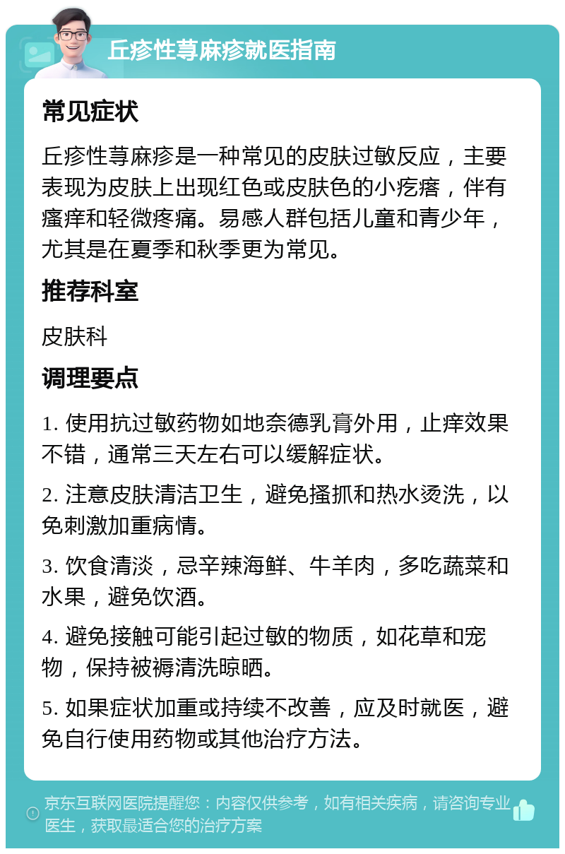 丘疹性荨麻疹就医指南 常见症状 丘疹性荨麻疹是一种常见的皮肤过敏反应，主要表现为皮肤上出现红色或皮肤色的小疙瘩，伴有瘙痒和轻微疼痛。易感人群包括儿童和青少年，尤其是在夏季和秋季更为常见。 推荐科室 皮肤科 调理要点 1. 使用抗过敏药物如地奈德乳膏外用，止痒效果不错，通常三天左右可以缓解症状。 2. 注意皮肤清洁卫生，避免搔抓和热水烫洗，以免刺激加重病情。 3. 饮食清淡，忌辛辣海鲜、牛羊肉，多吃蔬菜和水果，避免饮酒。 4. 避免接触可能引起过敏的物质，如花草和宠物，保持被褥清洗晾晒。 5. 如果症状加重或持续不改善，应及时就医，避免自行使用药物或其他治疗方法。