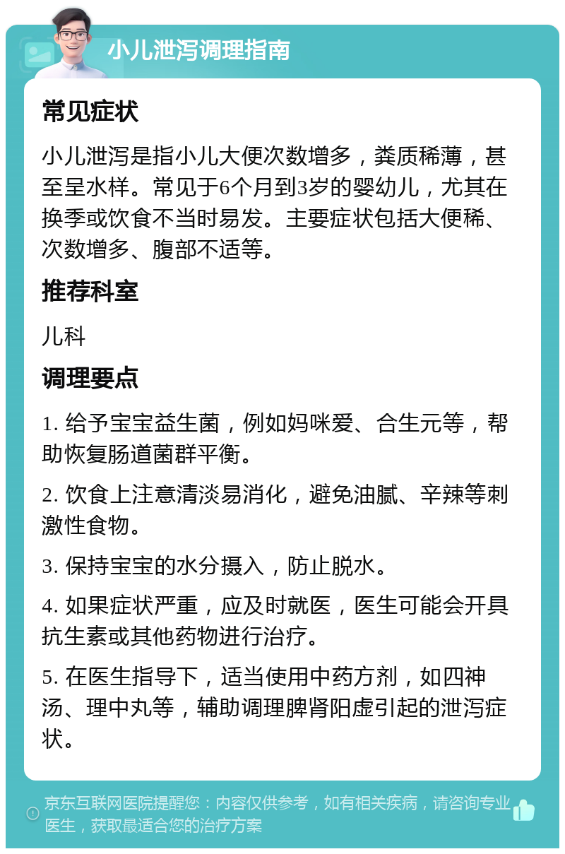 小儿泄泻调理指南 常见症状 小儿泄泻是指小儿大便次数增多，粪质稀薄，甚至呈水样。常见于6个月到3岁的婴幼儿，尤其在换季或饮食不当时易发。主要症状包括大便稀、次数增多、腹部不适等。 推荐科室 儿科 调理要点 1. 给予宝宝益生菌，例如妈咪爱、合生元等，帮助恢复肠道菌群平衡。 2. 饮食上注意清淡易消化，避免油腻、辛辣等刺激性食物。 3. 保持宝宝的水分摄入，防止脱水。 4. 如果症状严重，应及时就医，医生可能会开具抗生素或其他药物进行治疗。 5. 在医生指导下，适当使用中药方剂，如四神汤、理中丸等，辅助调理脾肾阳虚引起的泄泻症状。