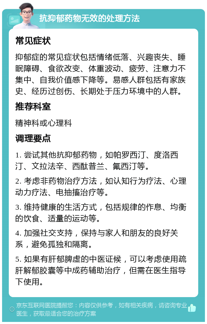 抗抑郁药物无效的处理方法 常见症状 抑郁症的常见症状包括情绪低落、兴趣丧失、睡眠障碍、食欲改变、体重波动、疲劳、注意力不集中、自我价值感下降等。易感人群包括有家族史、经历过创伤、长期处于压力环境中的人群。 推荐科室 精神科或心理科 调理要点 1. 尝试其他抗抑郁药物，如帕罗西汀、度洛西汀、文拉法辛、西酞普兰、氟西汀等。 2. 考虑非药物治疗方法，如认知行为疗法、心理动力疗法、电抽搐治疗等。 3. 维持健康的生活方式，包括规律的作息、均衡的饮食、适量的运动等。 4. 加强社交支持，保持与家人和朋友的良好关系，避免孤独和隔离。 5. 如果有肝郁脾虚的中医证候，可以考虑使用疏肝解郁胶囊等中成药辅助治疗，但需在医生指导下使用。