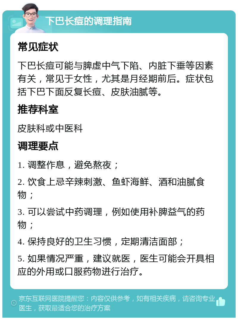 下巴长痘的调理指南 常见症状 下巴长痘可能与脾虚中气下陷、内脏下垂等因素有关，常见于女性，尤其是月经期前后。症状包括下巴下面反复长痘、皮肤油腻等。 推荐科室 皮肤科或中医科 调理要点 1. 调整作息，避免熬夜； 2. 饮食上忌辛辣刺激、鱼虾海鲜、酒和油腻食物； 3. 可以尝试中药调理，例如使用补脾益气的药物； 4. 保持良好的卫生习惯，定期清洁面部； 5. 如果情况严重，建议就医，医生可能会开具相应的外用或口服药物进行治疗。