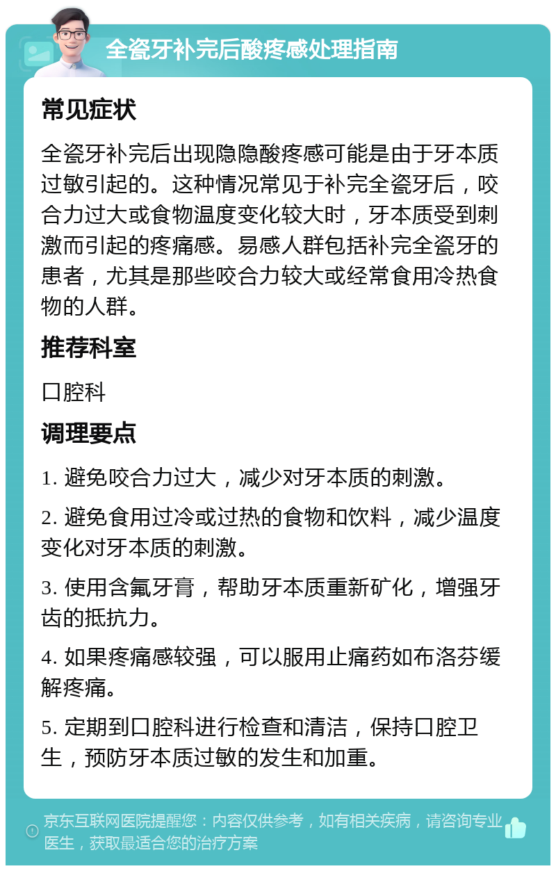 全瓷牙补完后酸疼感处理指南 常见症状 全瓷牙补完后出现隐隐酸疼感可能是由于牙本质过敏引起的。这种情况常见于补完全瓷牙后，咬合力过大或食物温度变化较大时，牙本质受到刺激而引起的疼痛感。易感人群包括补完全瓷牙的患者，尤其是那些咬合力较大或经常食用冷热食物的人群。 推荐科室 口腔科 调理要点 1. 避免咬合力过大，减少对牙本质的刺激。 2. 避免食用过冷或过热的食物和饮料，减少温度变化对牙本质的刺激。 3. 使用含氟牙膏，帮助牙本质重新矿化，增强牙齿的抵抗力。 4. 如果疼痛感较强，可以服用止痛药如布洛芬缓解疼痛。 5. 定期到口腔科进行检查和清洁，保持口腔卫生，预防牙本质过敏的发生和加重。