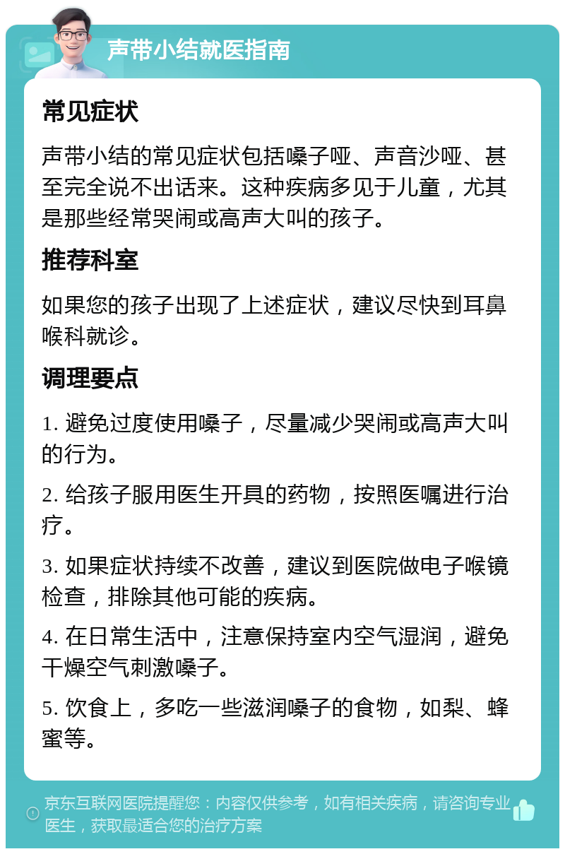 声带小结就医指南 常见症状 声带小结的常见症状包括嗓子哑、声音沙哑、甚至完全说不出话来。这种疾病多见于儿童，尤其是那些经常哭闹或高声大叫的孩子。 推荐科室 如果您的孩子出现了上述症状，建议尽快到耳鼻喉科就诊。 调理要点 1. 避免过度使用嗓子，尽量减少哭闹或高声大叫的行为。 2. 给孩子服用医生开具的药物，按照医嘱进行治疗。 3. 如果症状持续不改善，建议到医院做电子喉镜检查，排除其他可能的疾病。 4. 在日常生活中，注意保持室内空气湿润，避免干燥空气刺激嗓子。 5. 饮食上，多吃一些滋润嗓子的食物，如梨、蜂蜜等。