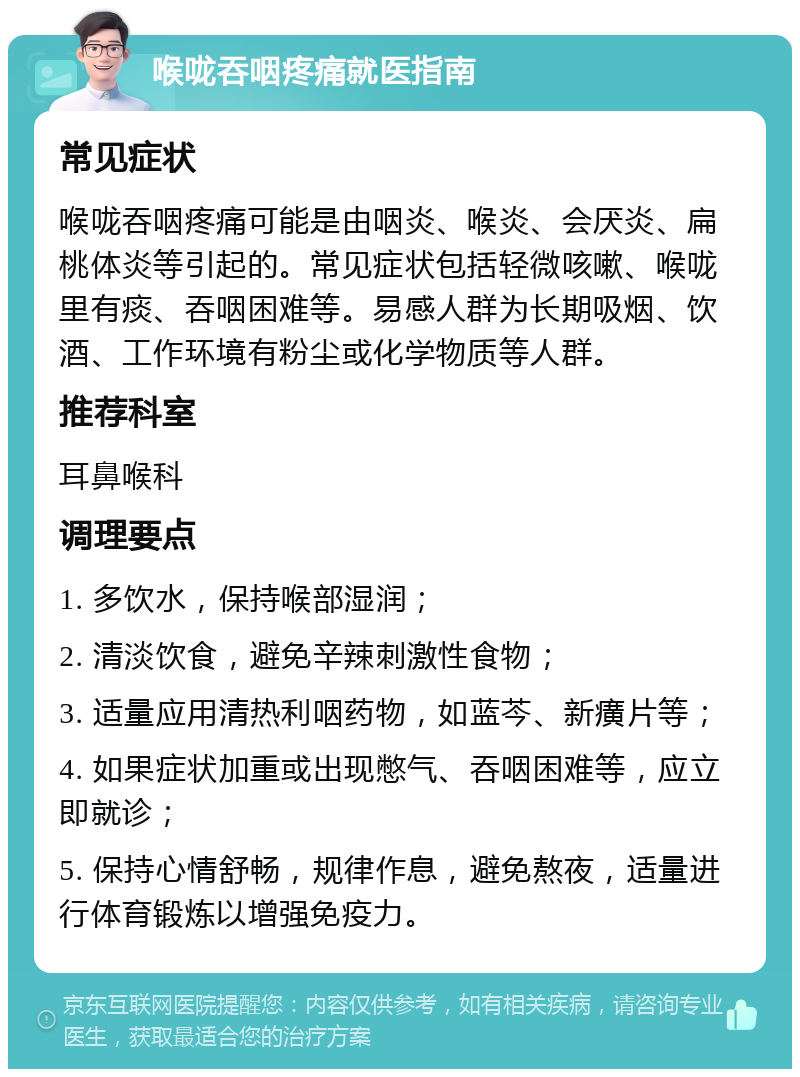 喉咙吞咽疼痛就医指南 常见症状 喉咙吞咽疼痛可能是由咽炎、喉炎、会厌炎、扁桃体炎等引起的。常见症状包括轻微咳嗽、喉咙里有痰、吞咽困难等。易感人群为长期吸烟、饮酒、工作环境有粉尘或化学物质等人群。 推荐科室 耳鼻喉科 调理要点 1. 多饮水，保持喉部湿润； 2. 清淡饮食，避免辛辣刺激性食物； 3. 适量应用清热利咽药物，如蓝芩、新癀片等； 4. 如果症状加重或出现憋气、吞咽困难等，应立即就诊； 5. 保持心情舒畅，规律作息，避免熬夜，适量进行体育锻炼以增强免疫力。