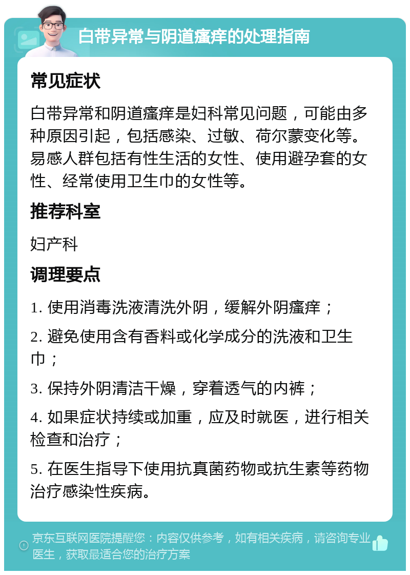 白带异常与阴道瘙痒的处理指南 常见症状 白带异常和阴道瘙痒是妇科常见问题，可能由多种原因引起，包括感染、过敏、荷尔蒙变化等。易感人群包括有性生活的女性、使用避孕套的女性、经常使用卫生巾的女性等。 推荐科室 妇产科 调理要点 1. 使用消毒洗液清洗外阴，缓解外阴瘙痒； 2. 避免使用含有香料或化学成分的洗液和卫生巾； 3. 保持外阴清洁干燥，穿着透气的内裤； 4. 如果症状持续或加重，应及时就医，进行相关检查和治疗； 5. 在医生指导下使用抗真菌药物或抗生素等药物治疗感染性疾病。