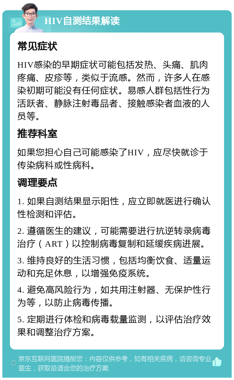 HIV自测结果解读 常见症状 HIV感染的早期症状可能包括发热、头痛、肌肉疼痛、皮疹等，类似于流感。然而，许多人在感染初期可能没有任何症状。易感人群包括性行为活跃者、静脉注射毒品者、接触感染者血液的人员等。 推荐科室 如果您担心自己可能感染了HIV，应尽快就诊于传染病科或性病科。 调理要点 1. 如果自测结果显示阳性，应立即就医进行确认性检测和评估。 2. 遵循医生的建议，可能需要进行抗逆转录病毒治疗（ART）以控制病毒复制和延缓疾病进展。 3. 维持良好的生活习惯，包括均衡饮食、适量运动和充足休息，以增强免疫系统。 4. 避免高风险行为，如共用注射器、无保护性行为等，以防止病毒传播。 5. 定期进行体检和病毒载量监测，以评估治疗效果和调整治疗方案。