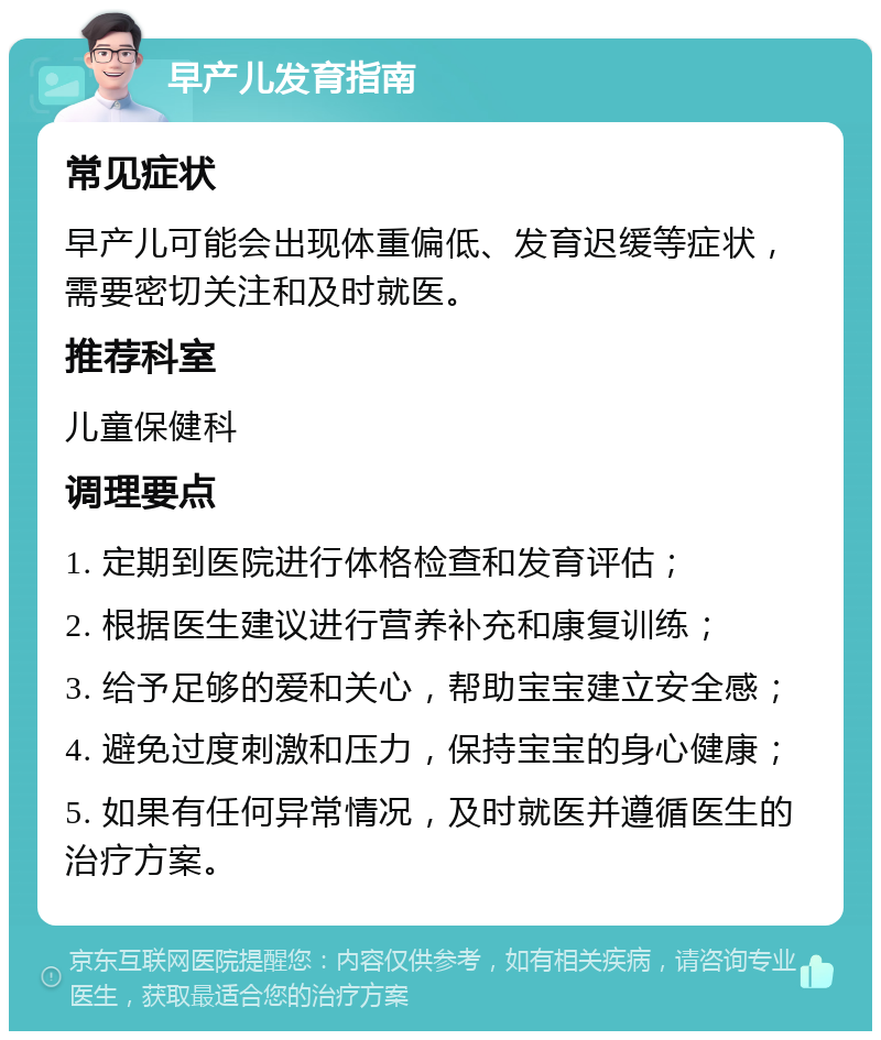 早产儿发育指南 常见症状 早产儿可能会出现体重偏低、发育迟缓等症状，需要密切关注和及时就医。 推荐科室 儿童保健科 调理要点 1. 定期到医院进行体格检查和发育评估； 2. 根据医生建议进行营养补充和康复训练； 3. 给予足够的爱和关心，帮助宝宝建立安全感； 4. 避免过度刺激和压力，保持宝宝的身心健康； 5. 如果有任何异常情况，及时就医并遵循医生的治疗方案。