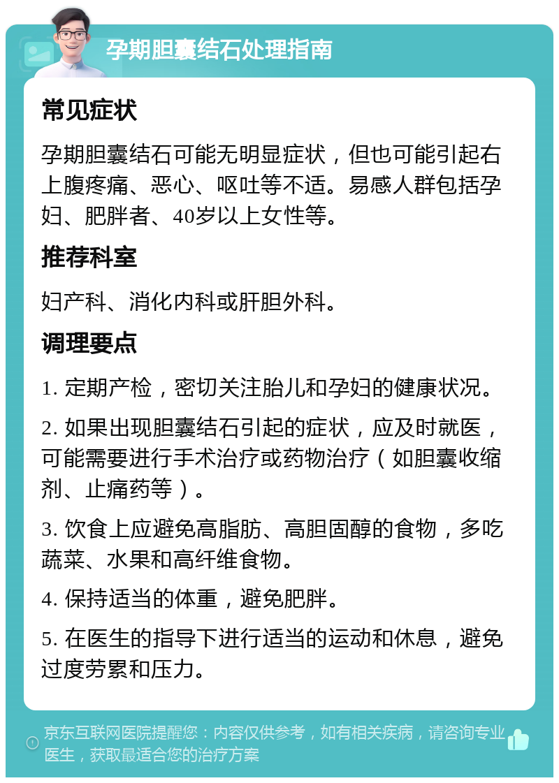 孕期胆囊结石处理指南 常见症状 孕期胆囊结石可能无明显症状，但也可能引起右上腹疼痛、恶心、呕吐等不适。易感人群包括孕妇、肥胖者、40岁以上女性等。 推荐科室 妇产科、消化内科或肝胆外科。 调理要点 1. 定期产检，密切关注胎儿和孕妇的健康状况。 2. 如果出现胆囊结石引起的症状，应及时就医，可能需要进行手术治疗或药物治疗（如胆囊收缩剂、止痛药等）。 3. 饮食上应避免高脂肪、高胆固醇的食物，多吃蔬菜、水果和高纤维食物。 4. 保持适当的体重，避免肥胖。 5. 在医生的指导下进行适当的运动和休息，避免过度劳累和压力。