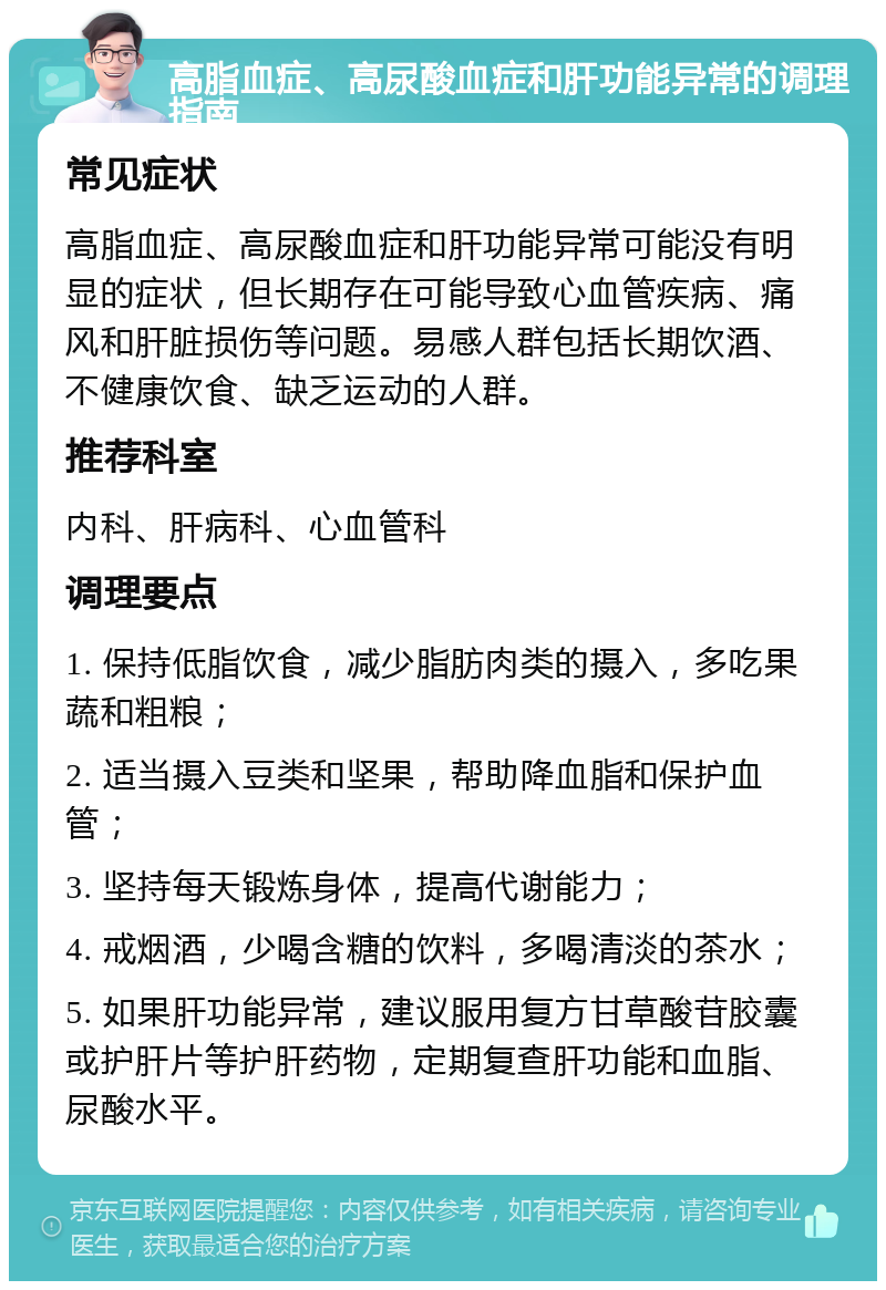 高脂血症、高尿酸血症和肝功能异常的调理指南 常见症状 高脂血症、高尿酸血症和肝功能异常可能没有明显的症状，但长期存在可能导致心血管疾病、痛风和肝脏损伤等问题。易感人群包括长期饮酒、不健康饮食、缺乏运动的人群。 推荐科室 内科、肝病科、心血管科 调理要点 1. 保持低脂饮食，减少脂肪肉类的摄入，多吃果蔬和粗粮； 2. 适当摄入豆类和坚果，帮助降血脂和保护血管； 3. 坚持每天锻炼身体，提高代谢能力； 4. 戒烟酒，少喝含糖的饮料，多喝清淡的茶水； 5. 如果肝功能异常，建议服用复方甘草酸苷胶囊或护肝片等护肝药物，定期复查肝功能和血脂、尿酸水平。