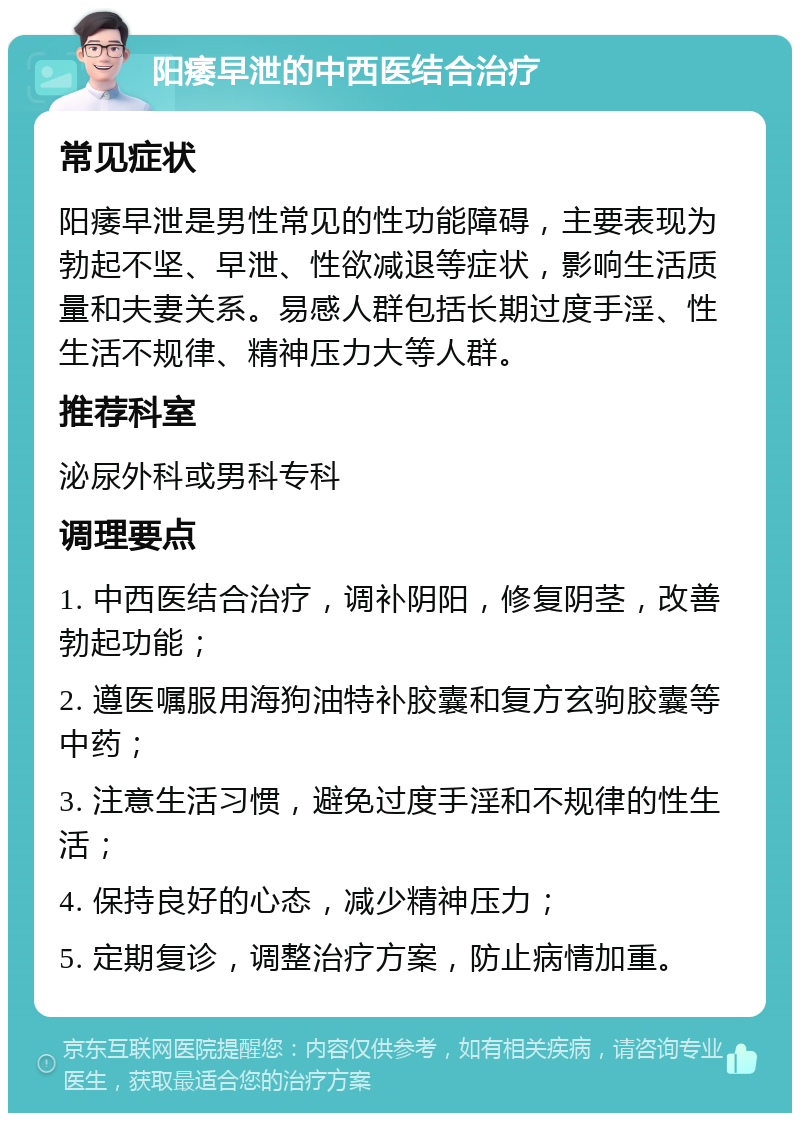 阳痿早泄的中西医结合治疗 常见症状 阳痿早泄是男性常见的性功能障碍，主要表现为勃起不坚、早泄、性欲减退等症状，影响生活质量和夫妻关系。易感人群包括长期过度手淫、性生活不规律、精神压力大等人群。 推荐科室 泌尿外科或男科专科 调理要点 1. 中西医结合治疗，调补阴阳，修复阴茎，改善勃起功能； 2. 遵医嘱服用海狗油特补胶囊和复方玄驹胶囊等中药； 3. 注意生活习惯，避免过度手淫和不规律的性生活； 4. 保持良好的心态，减少精神压力； 5. 定期复诊，调整治疗方案，防止病情加重。