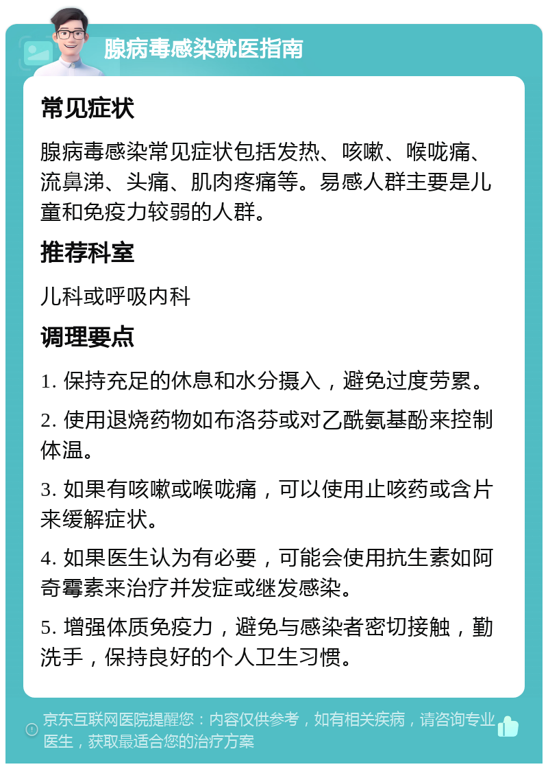 腺病毒感染就医指南 常见症状 腺病毒感染常见症状包括发热、咳嗽、喉咙痛、流鼻涕、头痛、肌肉疼痛等。易感人群主要是儿童和免疫力较弱的人群。 推荐科室 儿科或呼吸内科 调理要点 1. 保持充足的休息和水分摄入，避免过度劳累。 2. 使用退烧药物如布洛芬或对乙酰氨基酚来控制体温。 3. 如果有咳嗽或喉咙痛，可以使用止咳药或含片来缓解症状。 4. 如果医生认为有必要，可能会使用抗生素如阿奇霉素来治疗并发症或继发感染。 5. 增强体质免疫力，避免与感染者密切接触，勤洗手，保持良好的个人卫生习惯。