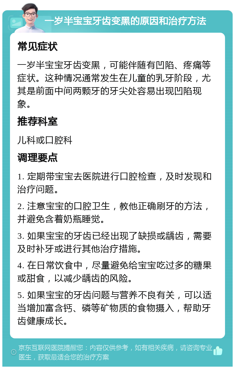 一岁半宝宝牙齿变黑的原因和治疗方法 常见症状 一岁半宝宝牙齿变黑，可能伴随有凹陷、疼痛等症状。这种情况通常发生在儿童的乳牙阶段，尤其是前面中间两颗牙的牙尖处容易出现凹陷现象。 推荐科室 儿科或口腔科 调理要点 1. 定期带宝宝去医院进行口腔检查，及时发现和治疗问题。 2. 注意宝宝的口腔卫生，教他正确刷牙的方法，并避免含着奶瓶睡觉。 3. 如果宝宝的牙齿已经出现了缺损或龋齿，需要及时补牙或进行其他治疗措施。 4. 在日常饮食中，尽量避免给宝宝吃过多的糖果或甜食，以减少龋齿的风险。 5. 如果宝宝的牙齿问题与营养不良有关，可以适当增加富含钙、磷等矿物质的食物摄入，帮助牙齿健康成长。