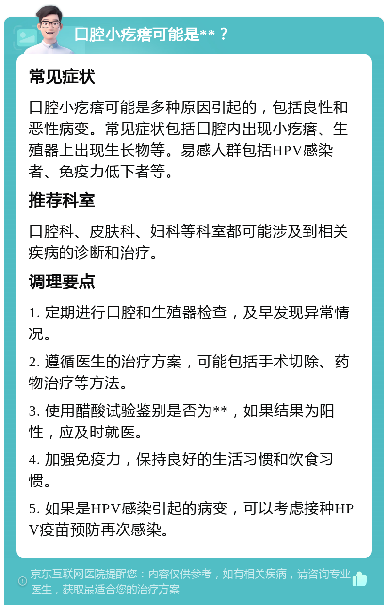 口腔小疙瘩可能是**？ 常见症状 口腔小疙瘩可能是多种原因引起的，包括良性和恶性病变。常见症状包括口腔内出现小疙瘩、生殖器上出现生长物等。易感人群包括HPV感染者、免疫力低下者等。 推荐科室 口腔科、皮肤科、妇科等科室都可能涉及到相关疾病的诊断和治疗。 调理要点 1. 定期进行口腔和生殖器检查，及早发现异常情况。 2. 遵循医生的治疗方案，可能包括手术切除、药物治疗等方法。 3. 使用醋酸试验鉴别是否为**，如果结果为阳性，应及时就医。 4. 加强免疫力，保持良好的生活习惯和饮食习惯。 5. 如果是HPV感染引起的病变，可以考虑接种HPV疫苗预防再次感染。