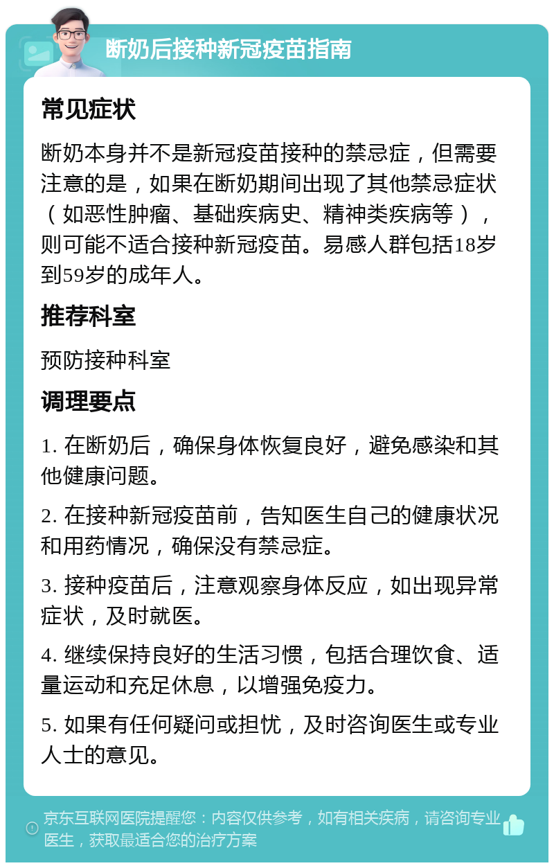 断奶后接种新冠疫苗指南 常见症状 断奶本身并不是新冠疫苗接种的禁忌症，但需要注意的是，如果在断奶期间出现了其他禁忌症状（如恶性肿瘤、基础疾病史、精神类疾病等），则可能不适合接种新冠疫苗。易感人群包括18岁到59岁的成年人。 推荐科室 预防接种科室 调理要点 1. 在断奶后，确保身体恢复良好，避免感染和其他健康问题。 2. 在接种新冠疫苗前，告知医生自己的健康状况和用药情况，确保没有禁忌症。 3. 接种疫苗后，注意观察身体反应，如出现异常症状，及时就医。 4. 继续保持良好的生活习惯，包括合理饮食、适量运动和充足休息，以增强免疫力。 5. 如果有任何疑问或担忧，及时咨询医生或专业人士的意见。