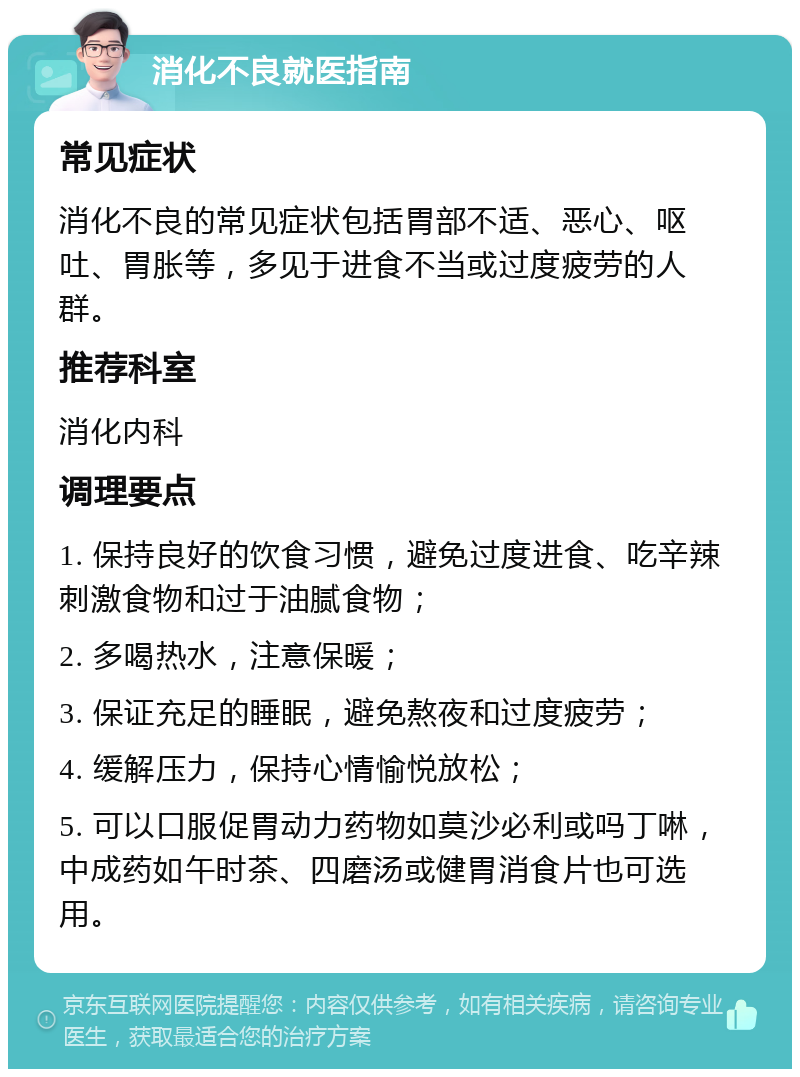 消化不良就医指南 常见症状 消化不良的常见症状包括胃部不适、恶心、呕吐、胃胀等，多见于进食不当或过度疲劳的人群。 推荐科室 消化内科 调理要点 1. 保持良好的饮食习惯，避免过度进食、吃辛辣刺激食物和过于油腻食物； 2. 多喝热水，注意保暖； 3. 保证充足的睡眠，避免熬夜和过度疲劳； 4. 缓解压力，保持心情愉悦放松； 5. 可以口服促胃动力药物如莫沙必利或吗丁啉，中成药如午时茶、四磨汤或健胃消食片也可选用。