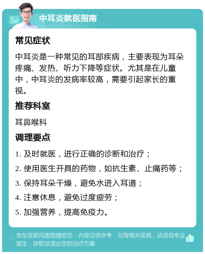 中耳炎就医指南 常见症状 中耳炎是一种常见的耳部疾病，主要表现为耳朵疼痛、发热、听力下降等症状。尤其是在儿童中，中耳炎的发病率较高，需要引起家长的重视。 推荐科室 耳鼻喉科 调理要点 1. 及时就医，进行正确的诊断和治疗； 2. 使用医生开具的药物，如抗生素、止痛药等； 3. 保持耳朵干燥，避免水进入耳道； 4. 注意休息，避免过度疲劳； 5. 加强营养，提高免疫力。