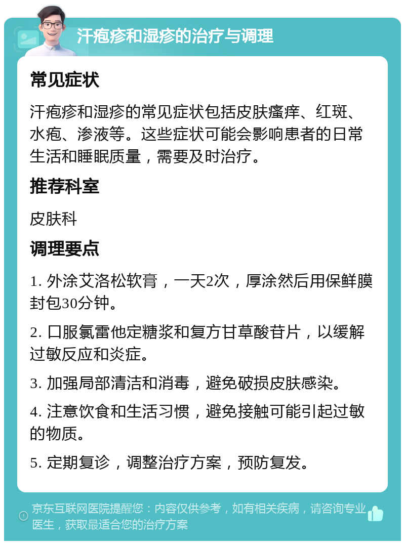 汗疱疹和湿疹的治疗与调理 常见症状 汗疱疹和湿疹的常见症状包括皮肤瘙痒、红斑、水疱、渗液等。这些症状可能会影响患者的日常生活和睡眠质量，需要及时治疗。 推荐科室 皮肤科 调理要点 1. 外涂艾洛松软膏，一天2次，厚涂然后用保鲜膜封包30分钟。 2. 口服氯雷他定糖浆和复方甘草酸苷片，以缓解过敏反应和炎症。 3. 加强局部清洁和消毒，避免破损皮肤感染。 4. 注意饮食和生活习惯，避免接触可能引起过敏的物质。 5. 定期复诊，调整治疗方案，预防复发。