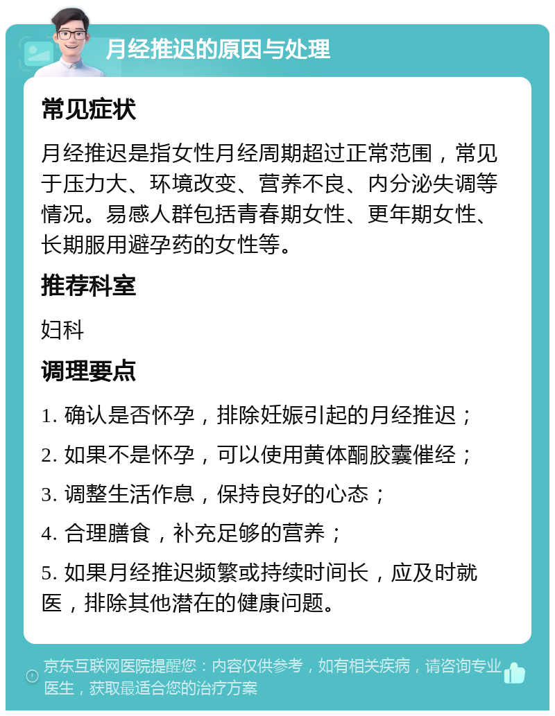 月经推迟的原因与处理 常见症状 月经推迟是指女性月经周期超过正常范围，常见于压力大、环境改变、营养不良、内分泌失调等情况。易感人群包括青春期女性、更年期女性、长期服用避孕药的女性等。 推荐科室 妇科 调理要点 1. 确认是否怀孕，排除妊娠引起的月经推迟； 2. 如果不是怀孕，可以使用黄体酮胶囊催经； 3. 调整生活作息，保持良好的心态； 4. 合理膳食，补充足够的营养； 5. 如果月经推迟频繁或持续时间长，应及时就医，排除其他潜在的健康问题。