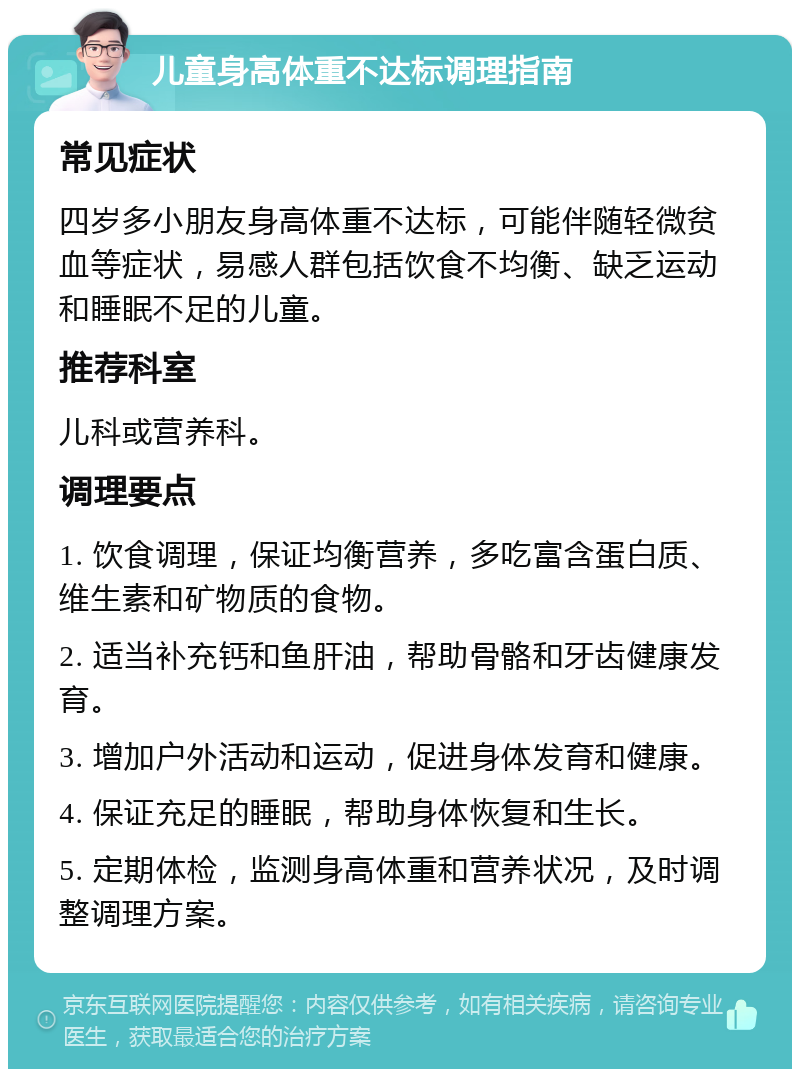 儿童身高体重不达标调理指南 常见症状 四岁多小朋友身高体重不达标，可能伴随轻微贫血等症状，易感人群包括饮食不均衡、缺乏运动和睡眠不足的儿童。 推荐科室 儿科或营养科。 调理要点 1. 饮食调理，保证均衡营养，多吃富含蛋白质、维生素和矿物质的食物。 2. 适当补充钙和鱼肝油，帮助骨骼和牙齿健康发育。 3. 增加户外活动和运动，促进身体发育和健康。 4. 保证充足的睡眠，帮助身体恢复和生长。 5. 定期体检，监测身高体重和营养状况，及时调整调理方案。