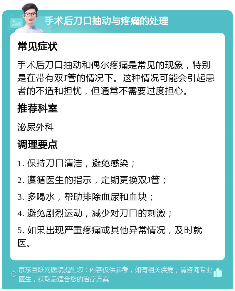 手术后刀口抽动与疼痛的处理 常见症状 手术后刀口抽动和偶尔疼痛是常见的现象，特别是在带有双J管的情况下。这种情况可能会引起患者的不适和担忧，但通常不需要过度担心。 推荐科室 泌尿外科 调理要点 1. 保持刀口清洁，避免感染； 2. 遵循医生的指示，定期更换双J管； 3. 多喝水，帮助排除血尿和血块； 4. 避免剧烈运动，减少对刀口的刺激； 5. 如果出现严重疼痛或其他异常情况，及时就医。