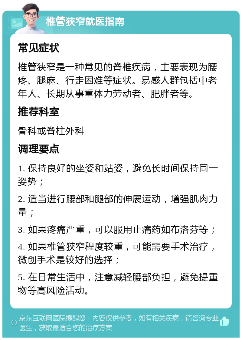 椎管狭窄就医指南 常见症状 椎管狭窄是一种常见的脊椎疾病，主要表现为腰疼、腿麻、行走困难等症状。易感人群包括中老年人、长期从事重体力劳动者、肥胖者等。 推荐科室 骨科或脊柱外科 调理要点 1. 保持良好的坐姿和站姿，避免长时间保持同一姿势； 2. 适当进行腰部和腿部的伸展运动，增强肌肉力量； 3. 如果疼痛严重，可以服用止痛药如布洛芬等； 4. 如果椎管狭窄程度较重，可能需要手术治疗，微创手术是较好的选择； 5. 在日常生活中，注意减轻腰部负担，避免提重物等高风险活动。