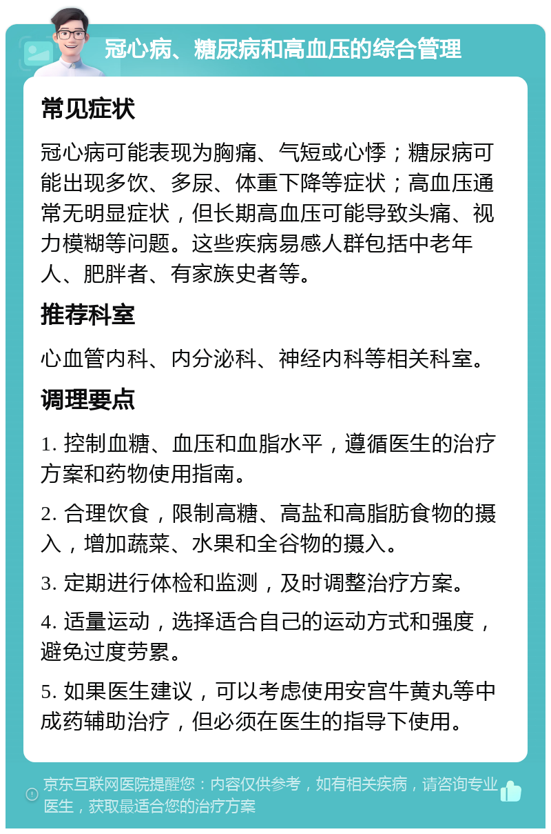 冠心病、糖尿病和高血压的综合管理 常见症状 冠心病可能表现为胸痛、气短或心悸；糖尿病可能出现多饮、多尿、体重下降等症状；高血压通常无明显症状，但长期高血压可能导致头痛、视力模糊等问题。这些疾病易感人群包括中老年人、肥胖者、有家族史者等。 推荐科室 心血管内科、内分泌科、神经内科等相关科室。 调理要点 1. 控制血糖、血压和血脂水平，遵循医生的治疗方案和药物使用指南。 2. 合理饮食，限制高糖、高盐和高脂肪食物的摄入，增加蔬菜、水果和全谷物的摄入。 3. 定期进行体检和监测，及时调整治疗方案。 4. 适量运动，选择适合自己的运动方式和强度，避免过度劳累。 5. 如果医生建议，可以考虑使用安宫牛黄丸等中成药辅助治疗，但必须在医生的指导下使用。