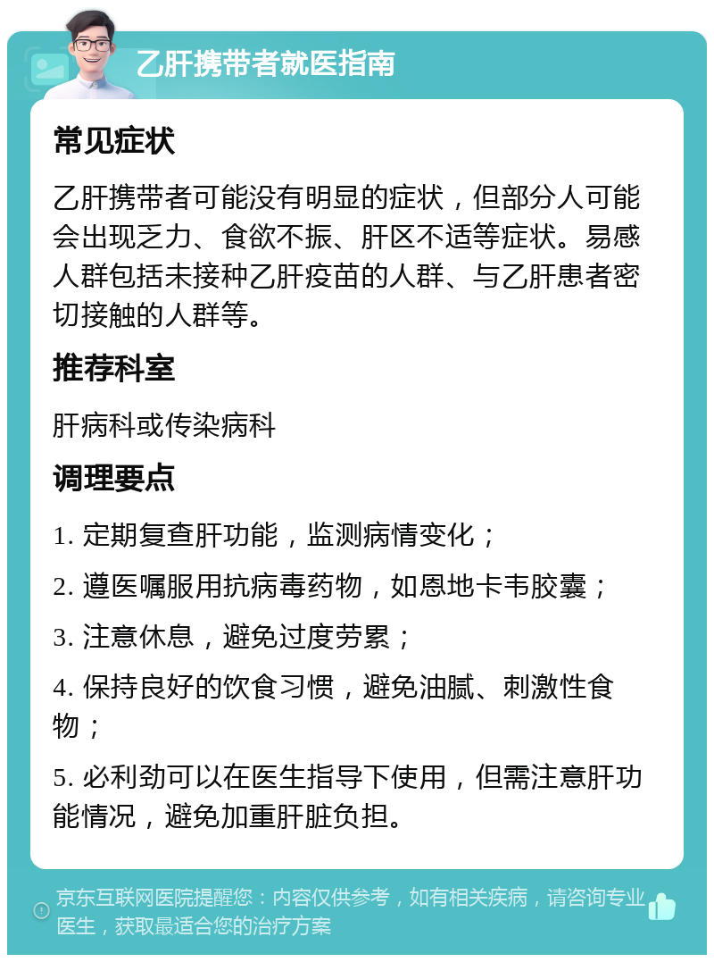 乙肝携带者就医指南 常见症状 乙肝携带者可能没有明显的症状，但部分人可能会出现乏力、食欲不振、肝区不适等症状。易感人群包括未接种乙肝疫苗的人群、与乙肝患者密切接触的人群等。 推荐科室 肝病科或传染病科 调理要点 1. 定期复查肝功能，监测病情变化； 2. 遵医嘱服用抗病毒药物，如恩地卡韦胶囊； 3. 注意休息，避免过度劳累； 4. 保持良好的饮食习惯，避免油腻、刺激性食物； 5. 必利劲可以在医生指导下使用，但需注意肝功能情况，避免加重肝脏负担。