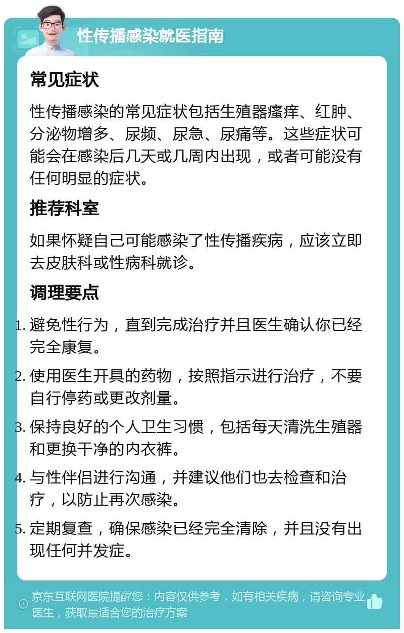 性传播感染就医指南 常见症状 性传播感染的常见症状包括生殖器瘙痒、红肿、分泌物增多、尿频、尿急、尿痛等。这些症状可能会在感染后几天或几周内出现，或者可能没有任何明显的症状。 推荐科室 如果怀疑自己可能感染了性传播疾病，应该立即去皮肤科或性病科就诊。 调理要点 避免性行为，直到完成治疗并且医生确认你已经完全康复。 使用医生开具的药物，按照指示进行治疗，不要自行停药或更改剂量。 保持良好的个人卫生习惯，包括每天清洗生殖器和更换干净的内衣裤。 与性伴侣进行沟通，并建议他们也去检查和治疗，以防止再次感染。 定期复查，确保感染已经完全清除，并且没有出现任何并发症。