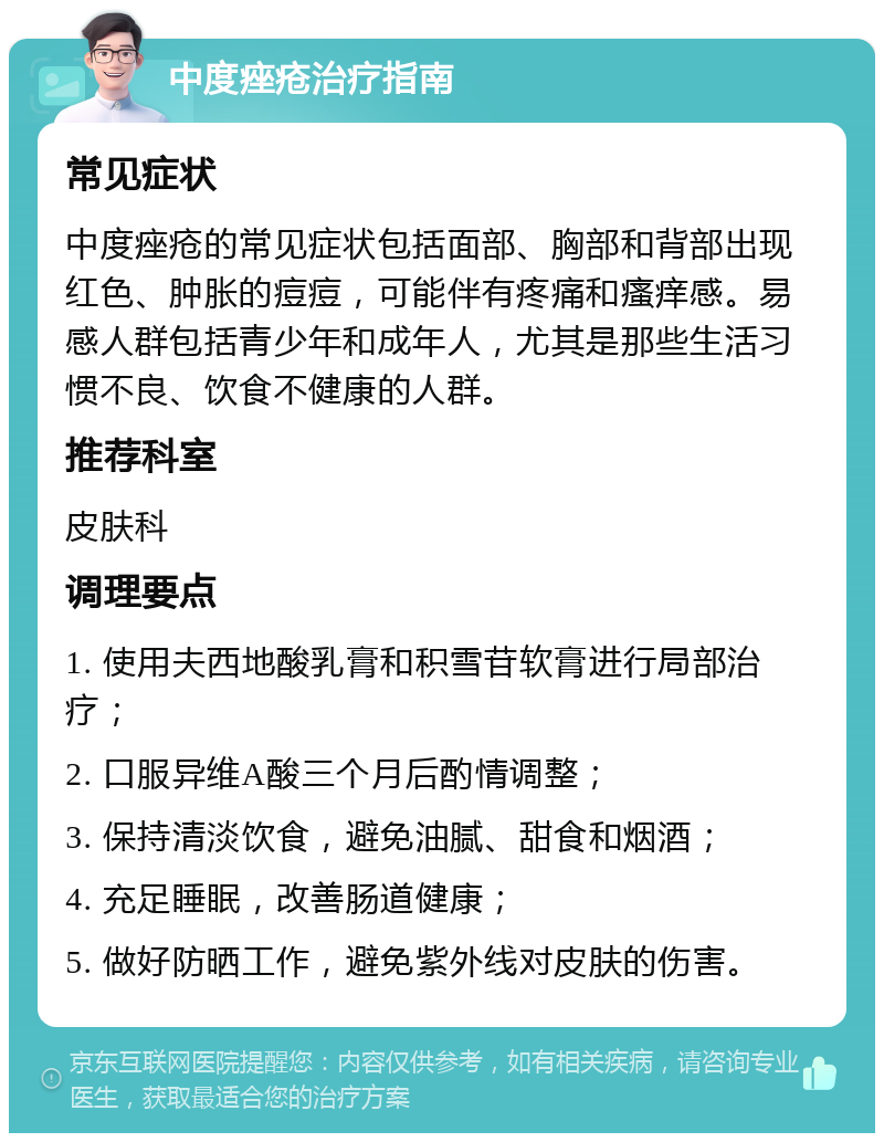 中度痤疮治疗指南 常见症状 中度痤疮的常见症状包括面部、胸部和背部出现红色、肿胀的痘痘，可能伴有疼痛和瘙痒感。易感人群包括青少年和成年人，尤其是那些生活习惯不良、饮食不健康的人群。 推荐科室 皮肤科 调理要点 1. 使用夫西地酸乳膏和积雪苷软膏进行局部治疗； 2. 口服异维A酸三个月后酌情调整； 3. 保持清淡饮食，避免油腻、甜食和烟酒； 4. 充足睡眠，改善肠道健康； 5. 做好防晒工作，避免紫外线对皮肤的伤害。