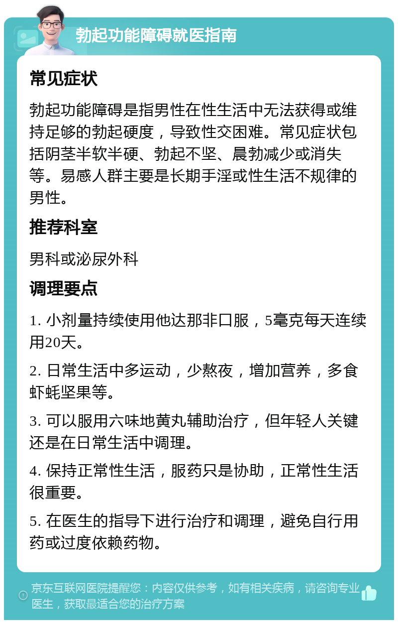 勃起功能障碍就医指南 常见症状 勃起功能障碍是指男性在性生活中无法获得或维持足够的勃起硬度，导致性交困难。常见症状包括阴茎半软半硬、勃起不坚、晨勃减少或消失等。易感人群主要是长期手淫或性生活不规律的男性。 推荐科室 男科或泌尿外科 调理要点 1. 小剂量持续使用他达那非口服，5毫克每天连续用20天。 2. 日常生活中多运动，少熬夜，增加营养，多食虾蚝坚果等。 3. 可以服用六味地黄丸辅助治疗，但年轻人关键还是在日常生活中调理。 4. 保持正常性生活，服药只是协助，正常性生活很重要。 5. 在医生的指导下进行治疗和调理，避免自行用药或过度依赖药物。