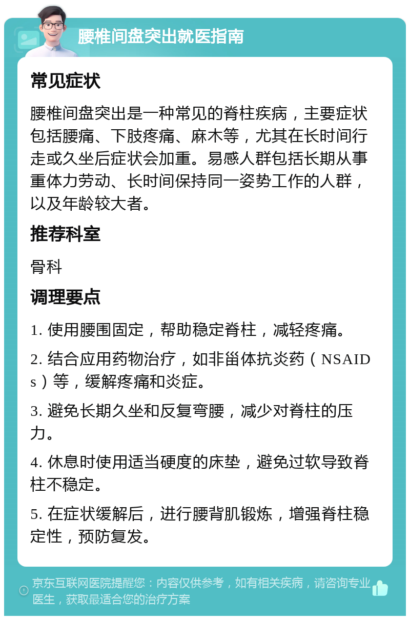 腰椎间盘突出就医指南 常见症状 腰椎间盘突出是一种常见的脊柱疾病，主要症状包括腰痛、下肢疼痛、麻木等，尤其在长时间行走或久坐后症状会加重。易感人群包括长期从事重体力劳动、长时间保持同一姿势工作的人群，以及年龄较大者。 推荐科室 骨科 调理要点 1. 使用腰围固定，帮助稳定脊柱，减轻疼痛。 2. 结合应用药物治疗，如非甾体抗炎药（NSAIDs）等，缓解疼痛和炎症。 3. 避免长期久坐和反复弯腰，减少对脊柱的压力。 4. 休息时使用适当硬度的床垫，避免过软导致脊柱不稳定。 5. 在症状缓解后，进行腰背肌锻炼，增强脊柱稳定性，预防复发。