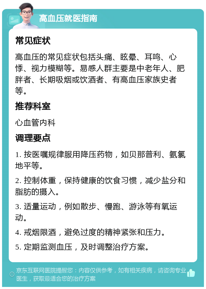 高血压就医指南 常见症状 高血压的常见症状包括头痛、眩晕、耳鸣、心悸、视力模糊等。易感人群主要是中老年人、肥胖者、长期吸烟或饮酒者、有高血压家族史者等。 推荐科室 心血管内科 调理要点 1. 按医嘱规律服用降压药物，如贝那普利、氨氯地平等。 2. 控制体重，保持健康的饮食习惯，减少盐分和脂肪的摄入。 3. 适量运动，例如散步、慢跑、游泳等有氧运动。 4. 戒烟限酒，避免过度的精神紧张和压力。 5. 定期监测血压，及时调整治疗方案。