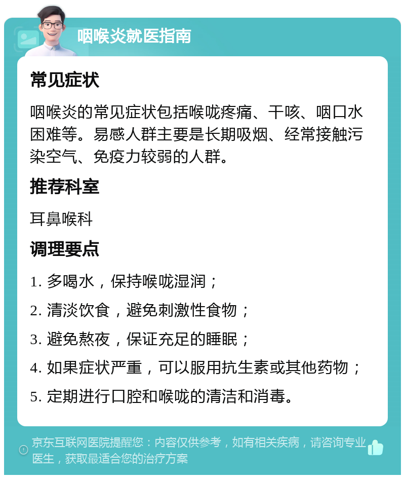 咽喉炎就医指南 常见症状 咽喉炎的常见症状包括喉咙疼痛、干咳、咽口水困难等。易感人群主要是长期吸烟、经常接触污染空气、免疫力较弱的人群。 推荐科室 耳鼻喉科 调理要点 1. 多喝水，保持喉咙湿润； 2. 清淡饮食，避免刺激性食物； 3. 避免熬夜，保证充足的睡眠； 4. 如果症状严重，可以服用抗生素或其他药物； 5. 定期进行口腔和喉咙的清洁和消毒。