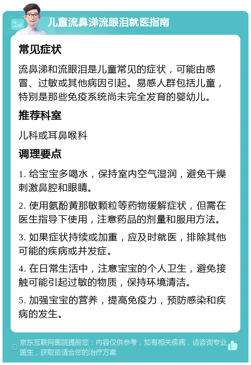 儿童流鼻涕流眼泪就医指南 常见症状 流鼻涕和流眼泪是儿童常见的症状，可能由感冒、过敏或其他病因引起。易感人群包括儿童，特别是那些免疫系统尚未完全发育的婴幼儿。 推荐科室 儿科或耳鼻喉科 调理要点 1. 给宝宝多喝水，保持室内空气湿润，避免干燥刺激鼻腔和眼睛。 2. 使用氨酚黄那敏颗粒等药物缓解症状，但需在医生指导下使用，注意药品的剂量和服用方法。 3. 如果症状持续或加重，应及时就医，排除其他可能的疾病或并发症。 4. 在日常生活中，注意宝宝的个人卫生，避免接触可能引起过敏的物质，保持环境清洁。 5. 加强宝宝的营养，提高免疫力，预防感染和疾病的发生。